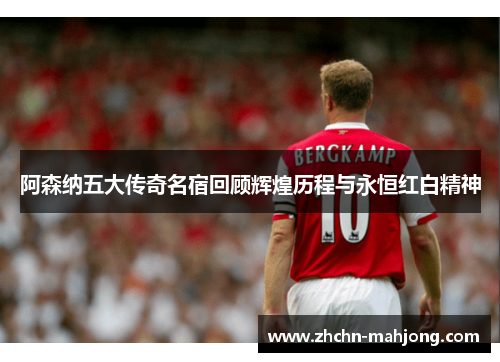 阿森纳五大传奇名宿回顾辉煌历程与永恒红白精神