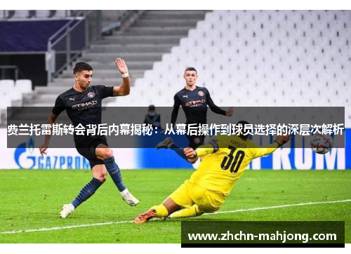 费兰托雷斯转会背后内幕揭秘：从幕后操作到球员选择的深层次解析