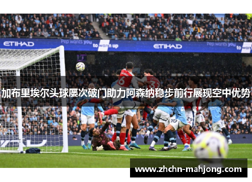 加布里埃尔头球屡次破门助力阿森纳稳步前行展现空中优势 加布里埃尔头球屡次破门助力阿森纳稳步前行展现空中优势