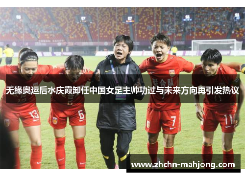 无缘奥运后水庆霞卸任中国女足主帅功过与未来方向再引发热议 无缘奥运后水庆霞卸任中国女足主帅功过与未来方向再引发热议