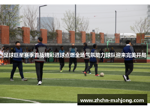 足球巨星赛季首战精彩进球点燃全场气氛助力球队迎来完美开局