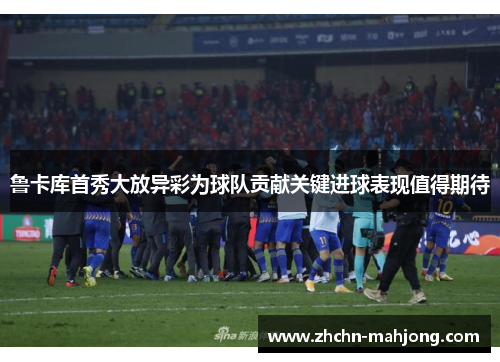 鲁卡库首秀大放异彩为球队贡献关键进球表现值得期待 鲁卡库首秀大放异彩为球队贡献关键进球表现值得期待